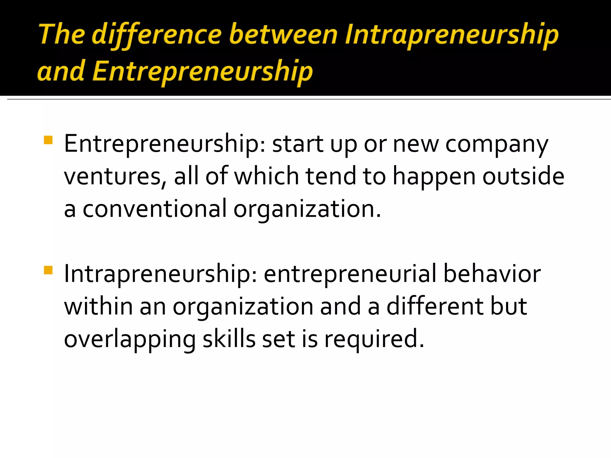 Entrepreneurship: start up or new company ventures, all of which tend to happen outside a conventional organization.  Intrapreneurship: entrepreneurial behavior within an organization and a different but overlapping skills set is required. 