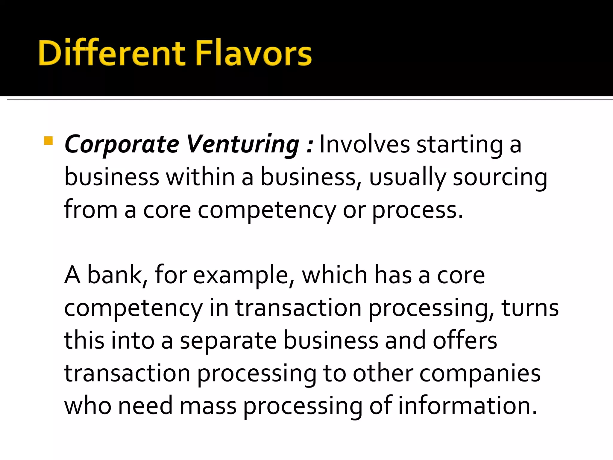 Corporate Venturing :  Involves starting a business within a business, usually sourcing from a core competency or process.  A bank, for example, which has a core competency in transaction processing, turns this into a separate business and offers transaction processing to other companies who need mass processing of information. 