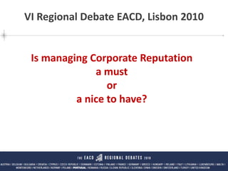 Is managing Corporate Reputation a must or a nice to have?
VI Debate Regional EACD Lisboa Pedro Cabrita Carneiro | 16 NOV 2010
1
Is managing Corporate Reputation
a must
or
a nice to have?
VI Regional Debate EACD, Lisbon 2010
 