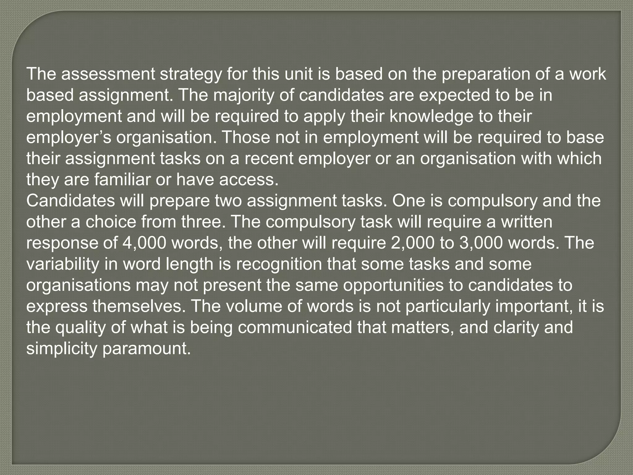 The assessment strategy for this unit is based on the preparation of a work based assignment. The majority of candidates are expected to be in employment and will be required to apply their knowledge to their employer’s organisation. Those not in employment will be required to base their assignment tasks on a recent employer or an organisation with which they are familiar or have access. Candidates will prepare two assignment tasks. One is compulsory and the other a choice from three. The compulsory task will require a written response of 4,000 words, the other will require 2,000 to 3,000 words. The variability in word length is recognition that some tasks and some organisations may not present the same opportunities to candidates to express themselves. The volume of words is not particularly important, it is the quality of what is being communicated that matters, and clarity and simplicity paramount. 
