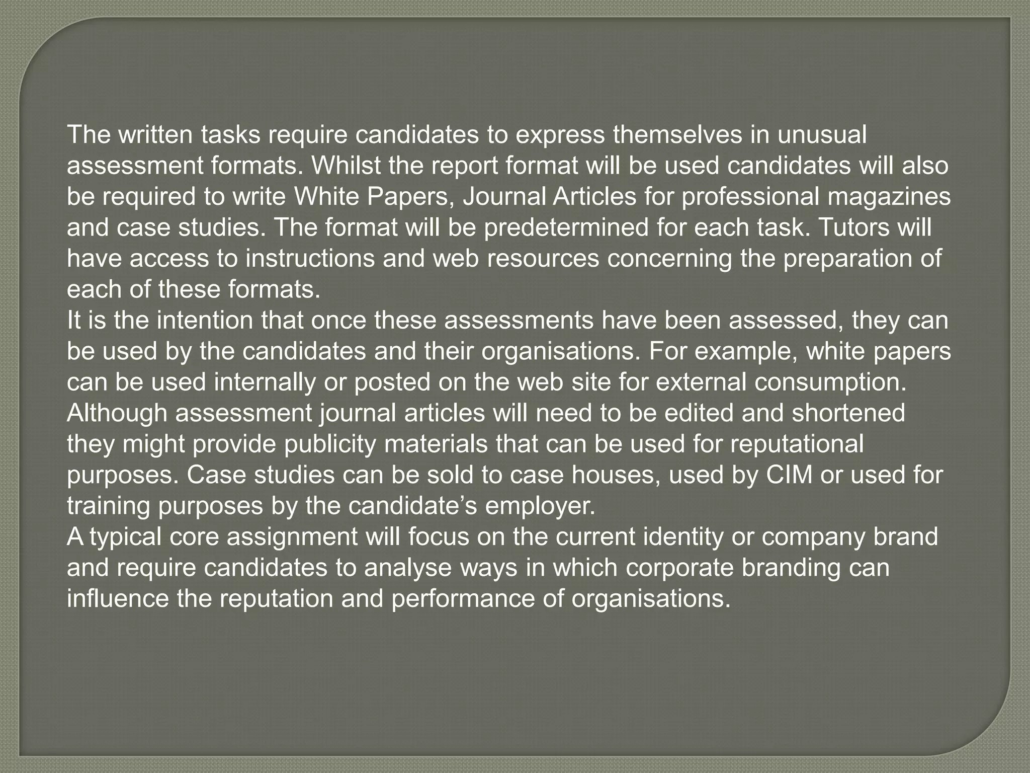 The written tasks require candidates to express themselves in unusual assessment formats. Whilst the report format will be used candidates will also be required to write White Papers, Journal Articles for professional magazines and case studies. The format will be predetermined for each task. Tutors will have access to instructions and web resources concerning the preparation of each of these formats. It is the intention that once these assessments have been assessed, they can be used by the candidates and their organisations. For example, white papers can be used internally or posted on the web site for external consumption. Although assessment journal articles will need to be edited and shortened they might provide publicity materials that can be used for reputational purposes. Case studies can be sold to case houses, used by CIM or used for training purposes by the candidate’s employer. A typical core assignment will focus on the current identity or company brand and require candidates to analyse ways in which corporate branding can influence the reputation and performance of organisations. 