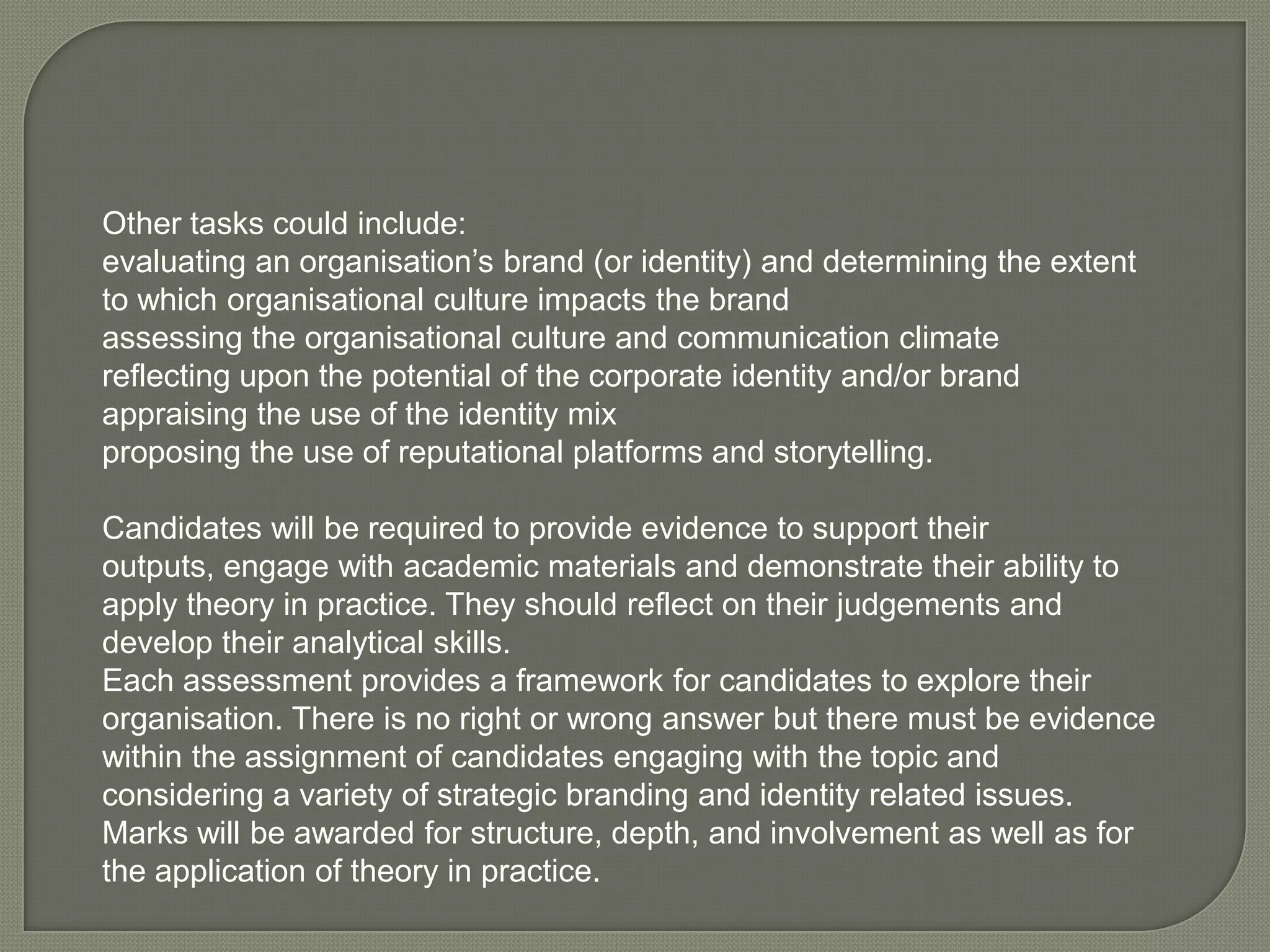 Other tasks could include: evaluating an organisation’s brand (or identity) and determining the extent to which organisational culture impacts the brand assessing the organisational culture and communication climate reflecting upon the potential of the corporate identity and/or brand appraising the use of the identity mix proposing the use of reputational platforms and storytelling. Candidates will be required to provide evidence to support their outputs, engage with academic materials and demonstrate their ability to apply theory in practice. They should reflect on their judgements and develop their analytical skills. Each assessment provides a framework for candidates to explore their organisation. There is no right or wrong answer but there must be evidence within the assignment of candidates engaging with the topic and considering a variety of strategic branding and identity related issues. Marks will be awarded for structure, depth, and involvement as well as for the application of theory in practice. 	