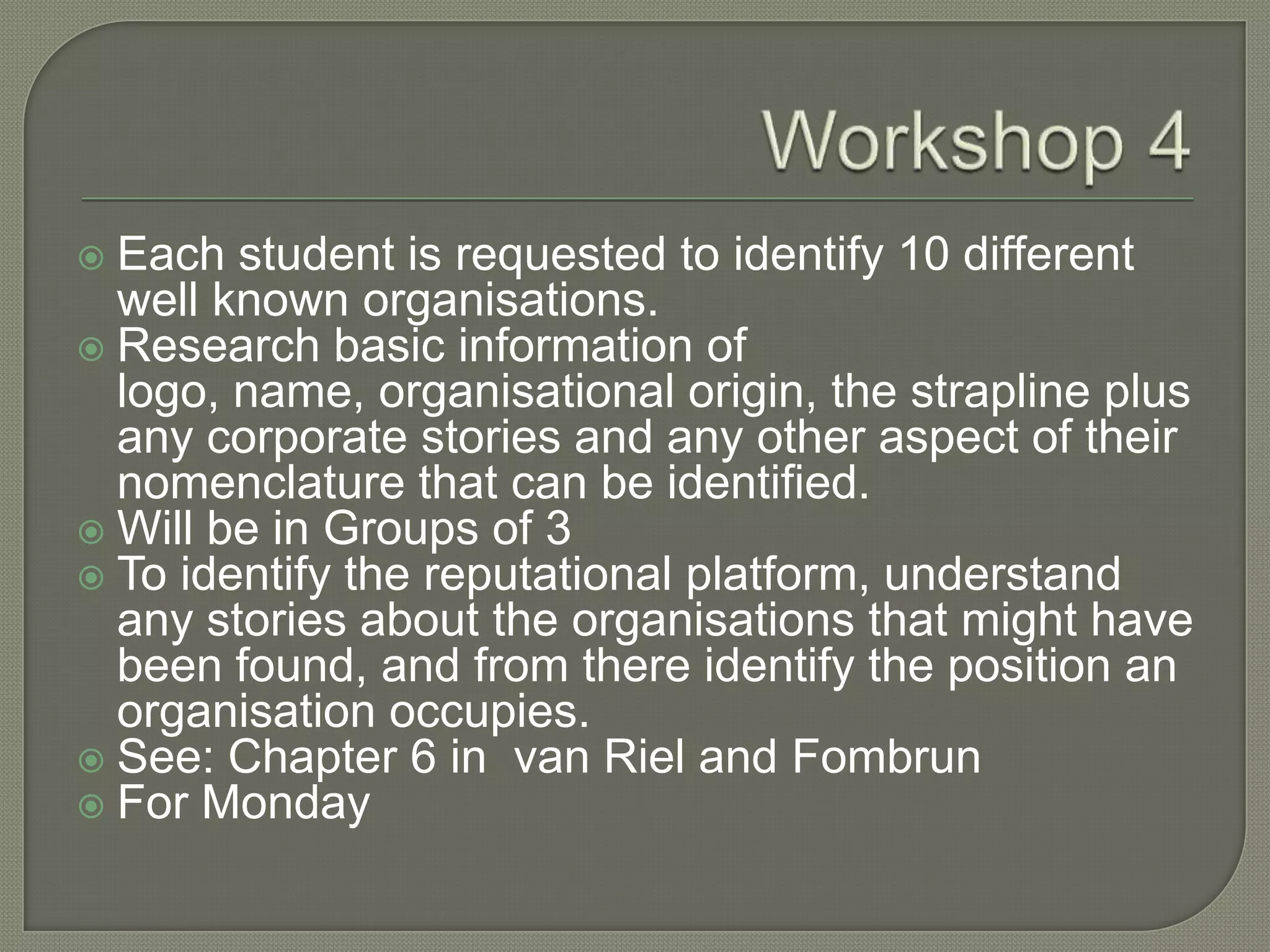 Workshop 4Each student is requested to identify 10 different well known organisations. 	Research basic information of logo, name, organisational origin, the strapline plus any corporate stories and any other aspect of their nomenclature that can be identified. Will be in Groups of 3To identify the reputational platform, understand any stories about the organisations that might have been found, and from there identify the position an organisation occupies. 	See: Chapter 6 in  van Riel and FombrunFor Monday	