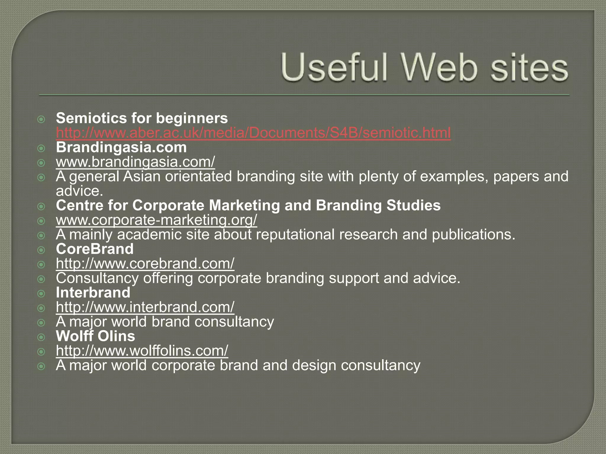 Useful Web sitesSemiotics for beginners http://www.aber.ac.uk/media/Documents/S4B/semiotic.htmlBrandingasia.com www.brandingasia.com/ A general Asian orientated branding site with plenty of examples, papers and advice. Centre for Corporate Marketing and Branding Studies www.corporate‐marketing.org/ A mainly academic site about reputational research and publications. CoreBrandhttp://www.corebrand.com/ Consultancy offering corporate branding support and advice. Interbrandhttp://www.interbrand.com/ A major world brand consultancy Wolff Olinshttp://www.wolffolins.com/ A major world corporate brand and design consultancy 	