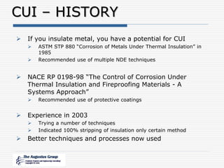CUI – HISTORY
 If you insulate metal, you have a potential for CUI
 ASTM STP 880 “Corrosion of Metals Under Thermal Insulation” in
1985
 Recommended use of multiple NDE techniques
 NACE RP 0198-98 “The Control of Corrosion Under
Thermal Insulation and Fireproofing Materials - A
Systems Approach”
 Recommended use of protective coatings
 Experience in 2003
 Trying a number of techniques
 Indicated 100% stripping of insulation only certain method
 Better techniques and processes now used
 