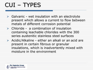 CUI – TYPES
 Galvanic - wet insulation with an electrolyte
present which allows a current to flow between
metals of different corrosion potential
 Chloride - a combination of insulation
containing leachable chlorides with the 300
series austenitic stainless steel surfaces
 Acidic/Alkaline - either an alkali or an acid are
present in certain fibrous or granular
insulations, which is inadvertently mixed with
moisture in the environment
 