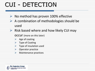  No method has proven 100% effective
 A combination of methodologies should be
used
 Risk based where and how likely CUI may
occur (more on this later)
 Age of coating
 Type of Coating
 Type of insulation used
 Operator practice
 Maintenance practices
CUI - DETECTION
 