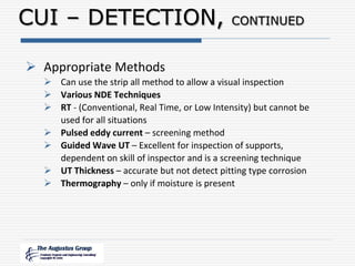  Appropriate Methods
 Can use the strip all method to allow a visual inspection
 Various NDE Techniques
 RT - (Conventional, Real Time, or Low Intensity) but cannot be
used for all situations
 Pulsed eddy current – screening method
 Guided Wave UT – Excellent for inspection of supports,
dependent on skill of inspector and is a screening technique
 UT Thickness – accurate but not detect pitting type corrosion
 Thermography – only if moisture is present
CUI – DETECTION, CONTINUED
 