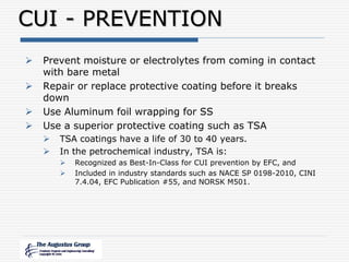 CUI - PREVENTION
 Prevent moisture or electrolytes from coming in contact
with bare metal
 Repair or replace protective coating before it breaks
down
 Use Aluminum foil wrapping for SS
 Use a superior protective coating such as TSA
 TSA coatings have a life of 30 to 40 years.
 In the petrochemical industry, TSA is:
 Recognized as Best-In-Class for CUI prevention by EFC, and
 Included in industry standards such as NACE SP 0198-2010, CINI
7.4.04, EFC Publication #55, and NORSK M501.
 