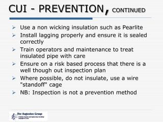CUI - PREVENTION,CONTINUED
 Use a non wicking insulation such as Pearlite
 Install lagging properly and ensure it is sealed
correctly
 Train operators and maintenance to treat
insulated pipe with care
 Ensure on a risk based process that there is a
well though out inspection plan
 Where possible, do not insulate, use a wire
"standoff" cage
 NB: Inspection is not a prevention method
 