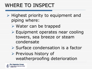 WHERE TO INSPECT
 Highest priority to equipment and
piping where:
 Water can be trapped
 Equipment operates near cooling
towers, sea breeze or steam
condensate
 Surface condensation is a factor
 Previous history of
weatherproofing deterioration
 