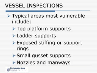 VESSEL INSPECTIONS
 Typical areas most vulnerable
include:
 Top platform supports
 Ladder supports
 Exposed stiffing or support
rings
 Small gusset supports
 Nozzles and manways
 