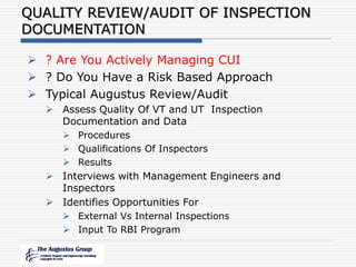QUALITY REVIEW/AUDIT OF INSPECTION
DOCUMENTATION
 ? Are You Actively Managing CUI
 ? Do You Have a Risk Based Approach
 Typical Augustus Review/Audit
 Assess Quality Of VT and UT Inspection
Documentation and Data
 Procedures
 Qualifications Of Inspectors
 Results
 Interviews with Management Engineers and
Inspectors
 Identifies Opportunities For
 External Vs Internal Inspections
 Input To RBI Program
 
