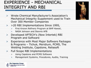  Wrote Chemical Manufacturer’s Association’s
Mechanical Integrity Supplement used to Train
Over 300 Member Companies
 >20 RBI Implementations Since 1995,
 First Known Refinery Program at BHP Hawaii,
 NASA Johnson and Stennis AFB
 Developed APTECH’s (Now Intertek) RBI
Program and Software
 Experience with Most Major Software Packages
& Programs – Tichuk, Meridium, PCMS, The
Welding Institute, Capstone, Reliasoft
 Full Scope RBI Implementations
 Using Capstone and PCMS Software
 Management Systems, Procedures, Audits, Training
EXPERIENCE - MECHANICAL
INTEGRITY AND RBI
 