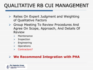 QUALITATIVE RB CUI MANAGEMENT
 Relies On Expert Judgment and Weighting
of Qualitative Factors
 Group Meeting To Review Procedures And
Agree On Scope, Approach, And Details Of
Review
 Maintenance
 Inspection
 Engineering
 Operations
 Contractors?
 We Recommend Integration with PHA
 