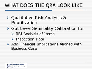 WHAT DOES THE QRA LOOK LIKE
 Qualitative Risk Analysis &
Prioritization
 Gut Level Sensibility Calibration for
 RBI Analysis of Items
 Inspection Data
 Add Financial Implications Aligned with
Business Case
 