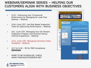  2/19 - Improving your Turnaround
Performance by Managing for Leak Free
Startup – Webinar
 2/26 11am CST, Use Risk Based Inspection
Tools for Optimizing Performance – Webinar
 3/5, 11am CST, Managing Your On-Stream
Inspection Program and External Versus
Internal Inspections - Webinar
 3/12, 11am CST, Managing Corrosion Under
Insulation - Webinar
 3/17 & 3/18 – MI for PSM Compliance
SEMINAR
 MORE TO BE SCHEDULED, CHECK
WWW.THEAUGUSTUSGROUP.NET
WEBINAR/SEMINAR SERIES – HELPING OUR
CUSTOMERS ALIGN WITH BUSINESS OBJECTIVES
 