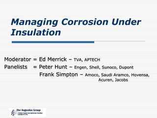 Managing Corrosion Under
Insulation
Moderator = Ed Merrick – TVA, APTECH
Panelists = Peter Hunt – Engen, Shell, Sunoco, Dupont
Frank Simpton – Amoco, Saudi Aramco, Hovensa,
Acuren, Jacobs
 