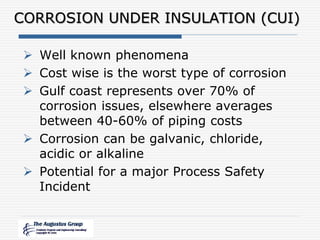 CORROSION UNDER INSULATION (CUI)
 Well known phenomena
 Cost wise is the worst type of corrosion
 Gulf coast represents over 70% of
corrosion issues, elsewhere averages
between 40-60% of piping costs
 Corrosion can be galvanic, chloride,
acidic or alkaline
 Potential for a major Process Safety
Incident
 