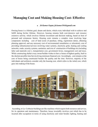 Managing Cost and Making Housing Cost- Effective
 Jit Kumar Gupta; jit.kumar1944@gmail.com
Owning house is a lifetime goal, dream and desire, which every individual wish to achieve and
fulfill during his/her lifetime. However, housing remains both cost-intensive and resource
extensive activity, which involves lifetime investment and decision making, based on host of
personal and extraneous factors. Housing costs remains a complex issue involving large
components including cost of land (costs of purchase, titling, registration duties, obtaining
planning approval, and any necessary cost of environmental remediation or relocation); cost of
providing infrastructure/services involving water systems, electricity grids, heating and cooling
networks, roads, security systems, sanitation; and cost of construction of buildings etc.(including
labor and materials cost ), transportation cost, government levies, management cost and taxes.
While constructing shelter every owner/builder wishes to have a house of highest quality, built in
the shortest possible time but involving minimum financial cost. Accordingly, cost remains at the
core of house being constructed besides the quality and the time. However, majority of the
individuals and architects consider only the housing cost, which refers to the initial cost, which
goes into making of the house.
According, to Le- Corbusier buildings are like machines which require both resources and service,
for its operation and maintenance. Therefore, house invariably involves cost which has to be
incurred after occupation in terms of using electricity and water besides lighting, heating and
 