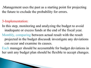 .Management uses the past as a starting point for projecting
the future to exclude the probability for errors.
3-Implementation:
In this step, monitoring and analyzing the budget to avoid
inadequate or excess funds at the end of the fiscal year.
Monthly, comparing between actual result with the result
projected in the budget discuss& investigate any deviations
can occur and examine its causes.
Each manager should be accountable for budget deviations in
her unit any budget plan should be flexible to accept changes.
 