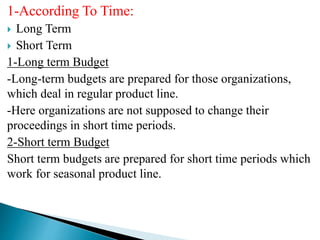 1-According To Time:
 Long Term
 Short Term
1-Long term Budget
-Long-term budgets are prepared for those organizations,
which deal in regular product line.
-Here organizations are not supposed to change their
proceedings in short time periods.
2-Short term Budget
Short term budgets are prepared for short time periods which
work for seasonal product line.
 