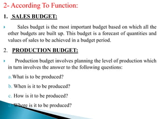 2- According To Function:
1. SALES BUDGET:
 Sales budget is the most important budget based on which all the
other budgets are built up. This budget is a forecast of quantities and
values of sales to be achieved in a budget period.
2. PRODUCTION BUDGET:
 Production budget involves planning the level of production which
in turn involves the answer to the following questions:
a.What is to be produced?
b. When is it to be produced?
c. How is it to be produced?
d. Where is it to be produced?
 