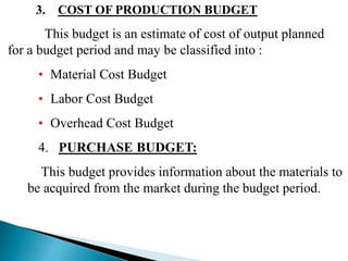 3. COST OF PRODUCTION BUDGET
This budget is an estimate of cost of output planned
for a budget period and may be classified into :
• Material Cost Budget
• Labor Cost Budget
• Overhead Cost Budget
4. PURCHASE BUDGET:
This budget provides information about the materials to
be acquired from the market during the budget period.
 