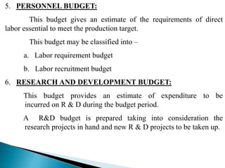 5. PERSONNEL BUDGET:
This budget gives an estimate of the requirements of direct
labor essential to meet the production target.
This budget may be classified into –
a. Labor requirement budget
b. Labor recruitment budget
6. RESEARCH AND DEVELOPMENT BUDGET:
This budget provides an estimate of expenditure to be
incurred on R & D during the budget period.
A R&D budget is prepared taking into consideration the
research projects in hand and new R & D projects to be taken up.
 