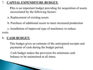 7. CAPITAL EXPENDITURE BUDGET:
This is an important budget providing for acquisition of assets
necessitated by the following factors:
a. Replacement of existing assets.
b. Purchase of additional assets to meet increased production
c. Installation of improved type of machinery to reduce
costs.
8. CASH BUDGET:
This budget gives an estimate of the anticipated receipts and
payments of cash during the budget period.
Cash budget makes the provision for minimum cash
balance to be maintained at all times.
 