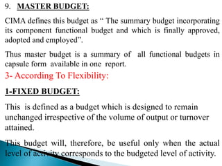 9. MASTER BUDGET:
CIMA defines this budget as “ The summary budget incorporating
its component functional budget and which is finally approved,
adopted and employed”.
Thus master budget is a summary of all functional budgets in
capsule form available in one report.
3- According To Flexibility:
1-FIXED BUDGET:
This is defined as a budget which is designed to remain
unchanged irrespective of the volume of output or turnover
attained.
This budget will, therefore, be useful only when the actual
level of activity corresponds to the budgeted level of activity.
 