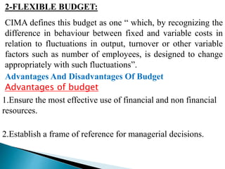 2-FLEXIBLE BUDGET:
CIMA defines this budget as one “ which, by recognizing the
difference in behaviour between fixed and variable costs in
relation to fluctuations in output, turnover or other variable
factors such as number of employees, is designed to change
appropriately with such fluctuations”.
Advantages And Disadvantages Of Budget
Advantages of budget
1.Ensure the most effective use of financial and non financial
resources.
2.Establish a frame of reference for managerial decisions.
 