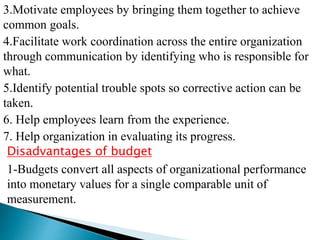 3.Motivate employees by bringing them together to achieve
common goals.
4.Facilitate work coordination across the entire organization
through communication by identifying who is responsible for
what.
5.Identify potential trouble spots so corrective action can be
taken.
6. Help employees learn from the experience.
7. Help organization in evaluating its progress.
Disadvantages of budget
1-Budgets convert all aspects of organizational performance
into monetary values for a single comparable unit of
measurement.
 