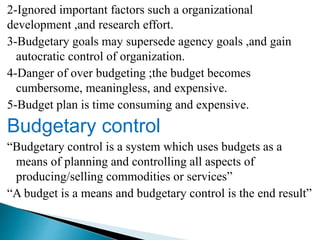 2-Ignored important factors such a organizational
development ,and research effort.
3-Budgetary goals may supersede agency goals ,and gain
autocratic control of organization.
4-Danger of over budgeting ;the budget becomes
cumbersome, meaningless, and expensive.
5-Budget plan is time consuming and expensive.
Budgetary control
“Budgetary control is a system which uses budgets as a
means of planning and controlling all aspects of
producing/selling commodities or services”
“A budget is a means and budgetary control is the end result”
 