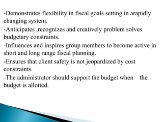 -Demonstrates flexibility in fiscal goals setting in arapidly
changing system.
-Anticipates ,recognizes and creatively problem solves
budgetary constraints.
-Influences and inspires group members to become active in
short and long range fiscal planning.
-Ensures that client safety is not jeopardized by cost
constraints.
-The administrator should support the budget when the
budget is allotted.
 