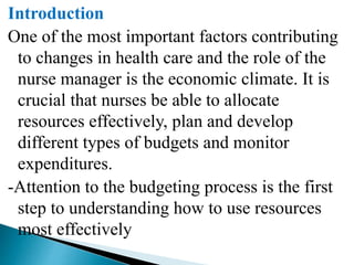 Introduction
One of the most important factors contributing
to changes in health care and the role of the
nurse manager is the economic climate. It is
crucial that nurses be able to allocate
resources effectively, plan and develop
different types of budgets and monitor
expenditures.
-Attention to the budgeting process is the first
step to understanding how to use resources
most effectively
 