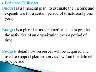  Definition Of Budget
Budget is a financial plan to estimate the income and
expenditure for a certain period of time(usually one
year).
Budget is a plan that uses numerical data to predict
the activities of an organization over a period of
time.
Budgets detail how resources will be acquired and
used to support planned services within the defined
time period.
 