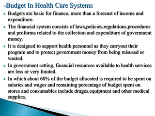 -Budget In Health Care Systems
 Budgets are basic for finance, more than a forecast of income and
expenditure.
 The financial system consists of laws,policies,regulations,procedures
and proforma related to the collection and expenditure of government
money.
 It is designed to support health personnel as they carryout their
program and to protect government money from being misused or
wasted.
 In government setting, financial resources available to health services
are less or very limited.
 In which about 60% of the budget allocated is required to be spent on
salaries and wages and remaining percentage of budget spent on
stores and consumables include druges,equipment and other medical
supplies.
 