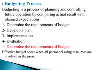  Budgeting Process
Budgeting is a process of planning and controlling
future operation by comparing actual result with
planned expectations.
1- Determine the requirements of budget.
2- Develop a plan.
3- Implementation.
4- Evaluation.
1- Determine the requirements of budget:
Effective budget occur when all personnel using resources are
involved in the press.
 