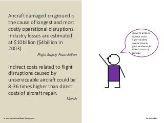 Aircraft damaged on ground is
the cause of longest and most
costly operational disruptions.
Industry losses are estimated
at $10billion ($4billion in
2003).
Flight Safety Foundation
Indirect costs related to flight
disruptions caused by
unserviceable aircraft could be
8-36 times higher than direct
costs of aircraft repair.
Marsh
Losses to airlines
must be much
higher as they
cannot provide
good evidence for
indirect costs of
damage
Introduction to Event Based Management Astute Aviation
 
