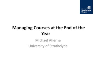Managing Courses at the End of the
Year
Michael Aherne
University of Strathclyde
 