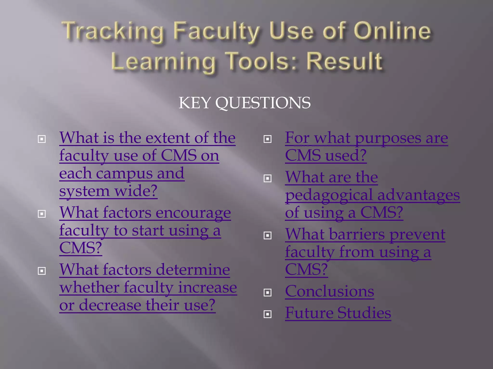 KEY QUESTIONS






What is the extent of the
faculty use of CMS on
each campus and
system wide?
What factors encourage
faculty to start using a
CMS?
What factors determine
whether faculty increase
or decrease their use?










For what purposes are
CMS used?
What are the
pedagogical advantages
of using a CMS?
What barriers prevent
faculty from using a
CMS?
Conclusions
Future Studies

 