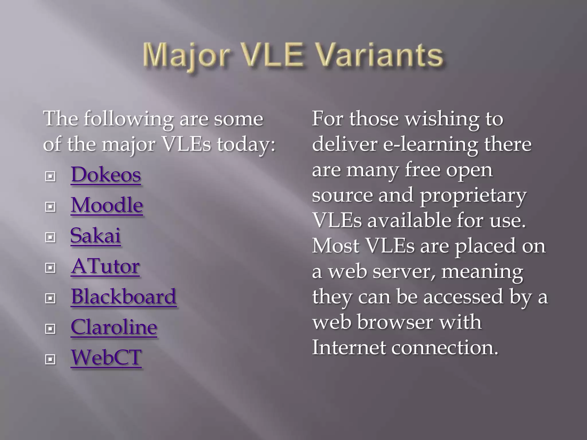 The following are some
of the major VLEs today:
 Dokeos
 Moodle
 Sakai
 ATutor
 Blackboard
 Claroline
 WebCT

For those wishing to
deliver e-learning there
are many free open
source and proprietary
VLEs available for use.
Most VLEs are placed on
a web server, meaning
they can be accessed by a
web browser with
Internet connection.

 