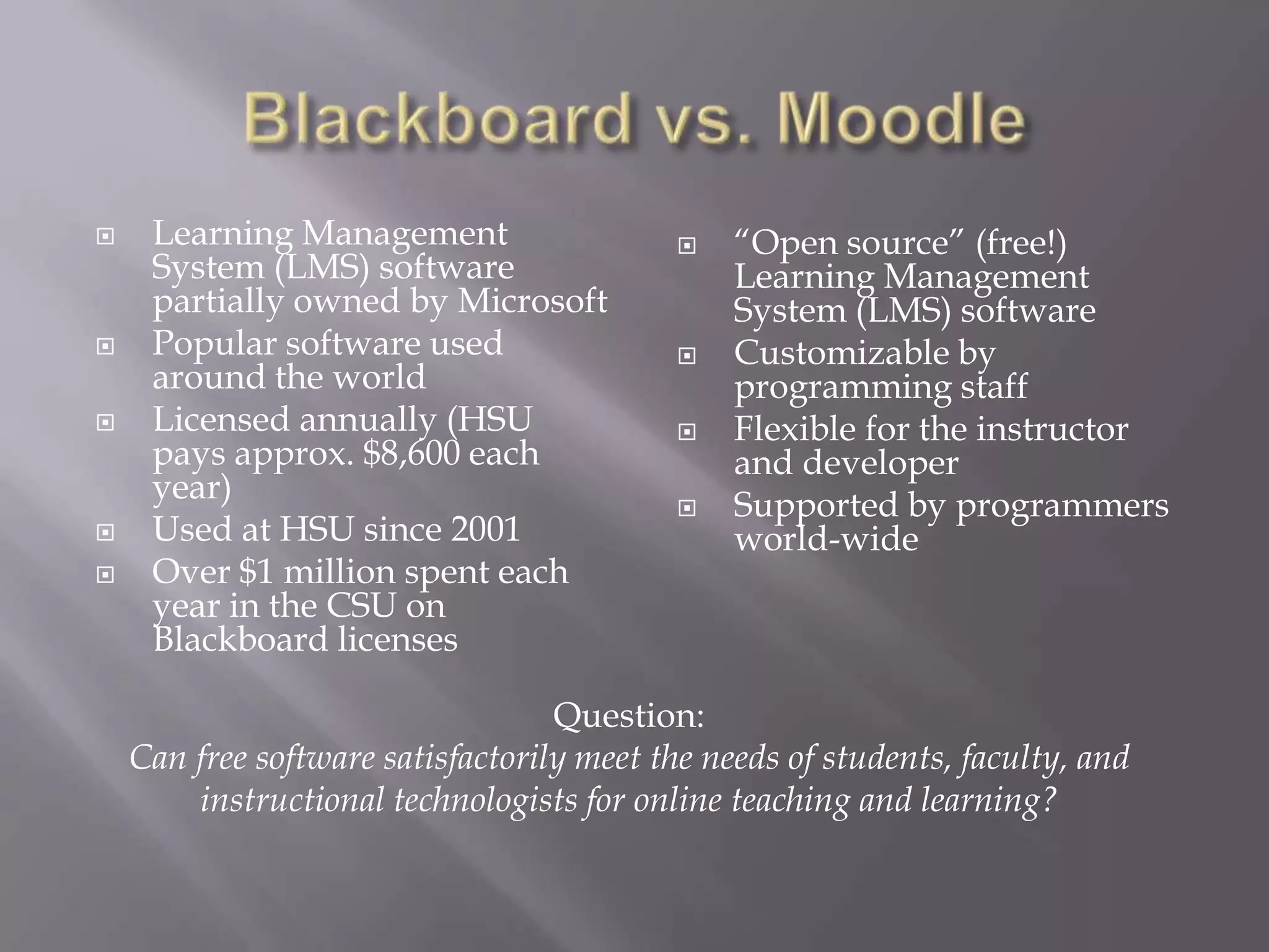 







Learning Management
System (LMS) software
partially owned by Microsoft
Popular software used
around the world
Licensed annually (HSU
pays approx. $8,600 each
year)
Used at HSU since 2001
Over $1 million spent each
year in the CSU on
Blackboard licenses







“Open source” (free!)
Learning Management
System (LMS) software
Customizable by
programming staff
Flexible for the instructor
and developer
Supported by programmers
world-wide

Question:
Can free software satisfactorily meet the needs of students, faculty, and
instructional technologists for online teaching and learning?

 