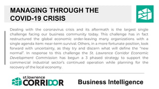 Dealing with the coronavirus crisis and its aftermath is the largest single
challenge facing our business community today. This challenge has in fact
restructured the global economic order-leaving many organizations with a
single agenda item: near-term survival. Others, in a more fortunate position, look
forward with uncertainty, as they try and discern what will define the “new
normal”. In response to this challenge the St. Lawrence Corridor Economic
Development Commission has begun a 3 phased strategy to support the
commercial industrial sector’s continued operation while planning for the
recovery of the local economy.
MANAGING THROUGH THE
COVID-19 CRISIS
Business Intelligence
 
