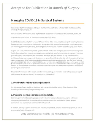 Accepted for Publication in Annals of Surgery
2020 Wolters Kluwer Health, Inc. All rights reserved.
Managing COVID-19 in Surgical Systems
Mary Brindle, MD, MPH Ariadne Labs at Brigham Health and Harvard TH Chan School of Public Health, Boston, MA ;
University of Calgary, Calgary, AB
Atul Gawande MD, MPH Ariadne Labs at Brigham Health and Harvard TH Chan School of Public Health, Boston, MA
Dr. Brindle has no disclosures, Dr. Gawande is currently the CEO of Haven
As COVID-19 spreads quickly from Europe and Asia to the rest of the world, hospitals are rapidly becoming hot zones
for treatment and transmission of this disease in settings with rising community transmission. Health care workers
are increasingly contracting this illness, decreasing the human resources available to care for a population in crisis.
Surgical care is a foundation of any health system with both elective and emergency procedures contributing to the
health of our populations. However, operating theaters are high risk areas for transmission of respiratory infections
given the urgency in management, the involvement of multiple staff, and the need for high transmission-risk
activities such as airway management. Our systems are generally well-designed to deal with the occasional high-risk
cases. The additional strain presented by a high prevalence of disease, limited resources, and staff under pressure,
greatly increase the risks of transmission and the burden on our systems of care during this pandemic. It is necessary
for us to act immediately so our systems can support essential surgical care while protecting patients and staff and
conserving valuable resources.
We can benefit from some of the lessons provided from our colleagues around the world to help us stay on top of
these issues as we plan our approach to surgery during the pandemic.
1. Prepare for a rapidly evolving situation.
Any pathways and plans need to be developed with a recognition that the severity of the situation and the
availability of resources may change on a daily basis.
2. Postpone elective operations immediately.
Elective surgeries should ideally be postponed before it seems necessary. Postponing surgeries will reduce
unnecessary patient traffic in the hospital and decrease the introduction and spread of disease between
symptomatic and asymptomatic patients and health care staff.
In addition, reducing surgeries saves resources including hospital beds, personal protective equipment, as well as
preserving the health of surgical staff.
 