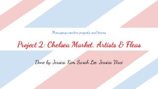 Managing creative projects and teams
Project 2: Chelsea Market, Artists & Fleas
Done by: Jessica Kim, Sarah Lee, Jessica Visci
 