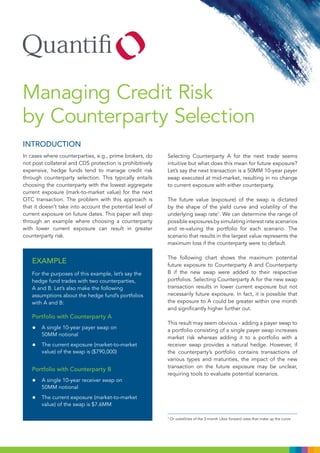 Managing Credit Risk
by Counterparty Selection
INTRODUCTION
In cases where counterparties, e.g., prime brokers, do     Selecting Counterparty A for the next trade seems
not post collateral and CDS protection is prohibitively    intuitive but what does this mean for future exposure?
expensive, hedge funds tend to manage credit risk          Let’s say the next transaction is a 50MM 10-year payer
through counterparty selection. This typically entails     swap executed at mid-market, resulting in no change
choosing the counterparty with the lowest aggregate        to current exposure with either counterparty.
current exposure (mark-to-market value) for the next
OTC transaction. The problem with this approach is         The future value (exposure) of the swap is dictated
that it doesn’t take into account the potential level of   by the shape of the yield curve and volatility of the
current exposure on future dates. This paper will step     underlying swap rate1. We can determine the range of
through an example where choosing a counterparty           possible exposures by simulating interest rate scenarios
with lower current exposure can result in greater          and re-valuing the portfolio for each scenario. The
counterparty risk.                                         scenario that results in the largest value represents the
                                                           maximum loss if the counterparty were to default.

                                                           The following chart shows the maximum potential
   EXAMPLE                                                 future exposure to Counterparty A and Counterparty
   For the purposes of this example, let’s say the         B if the new swap were added to their respective
   hedge fund trades with two counterparties,              portfolios. Selecting Counterparty A for the new swap
   A and B. Let’s also make the following                  transaction results in lower current exposure but not
   assumptions about the hedge fund’s portfolios           necessarily future exposure. In fact, it is possible that
   with A and B:                                           the exposure to A could be greater within one month
                                                           and significantly higher further out.
   Portfolio with Counterparty A
                                                           This result may seem obvious - adding a payer swap to
   •    A single 10-year payer swap on
                                                           a portfolio consisting of a single payer swap increases
        50MM notional
                                                           market risk whereas adding it to a portfolio with a
   •    The current exposure (market-to-market             receiver swap provides a natural hedge. However, if
        value) of the swap is ($790,000)                   the counterparty’s portfolio contains transactions of
                                                           various types and maturities, the impact of the new
                                                           transaction on the future exposure may be unclear,
   Portfolio with Counterparty B
                                                           requiring tools to evaluate potential scenarios.
   •    A single 10-year receiver swap on
        50MM notional

   •    The current exposure (market-to-market
        value) of the swap is $7.6MM

                                                           1
                                                               Or volatilities of the 3-month Libor forward rates that make up the curve.
 