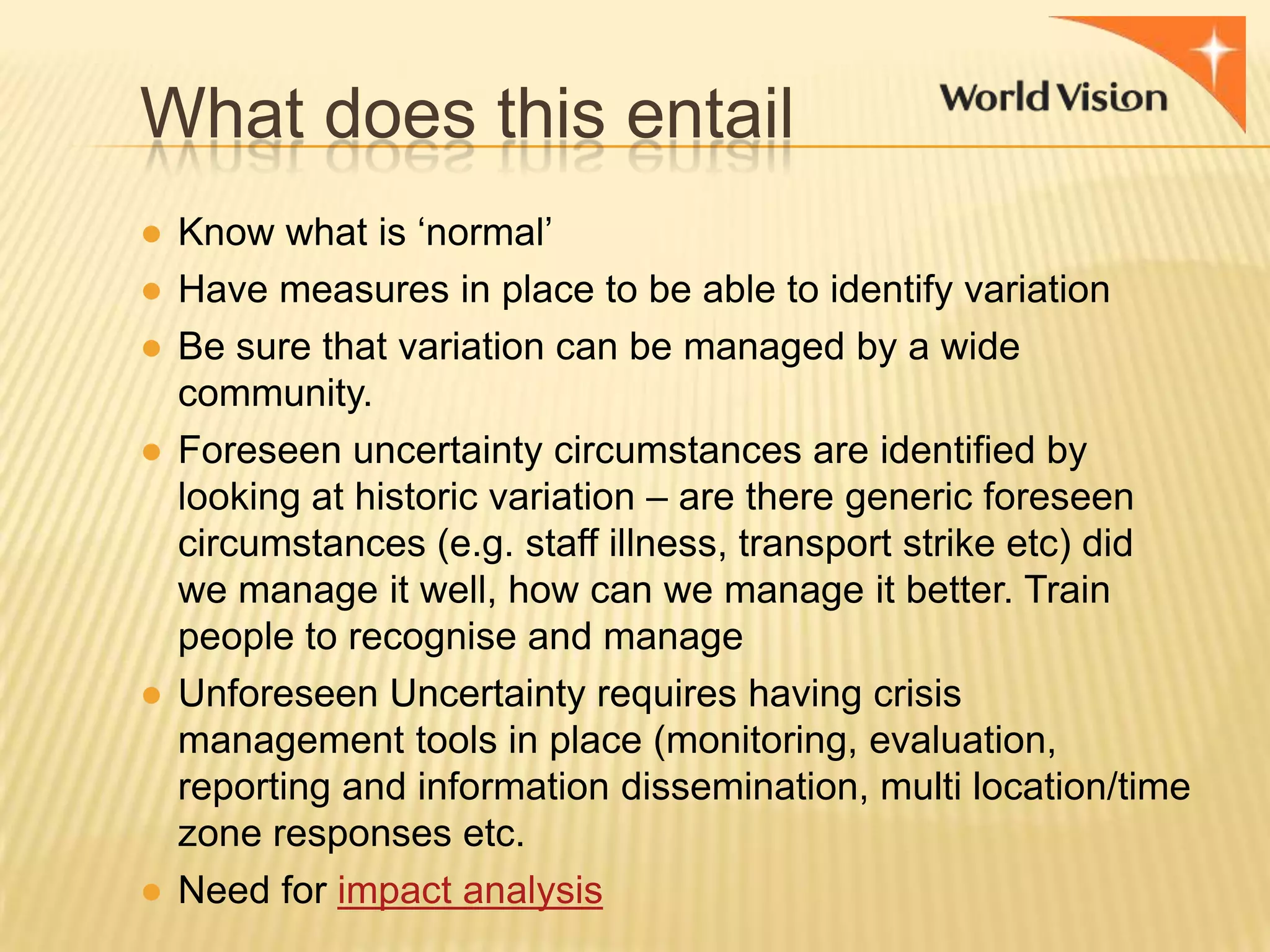What does this entail
● Know what is „normal‟
● Have measures in place to be able to identify variation
● Be sure that variation can be managed by a wide
community.
● Foreseen uncertainty circumstances are identified by
looking at historic variation – are there generic foreseen
circumstances (e.g. staff illness, transport strike etc) did
we manage it well, how can we manage it better. Train
people to recognise and manage
● Unforeseen Uncertainty requires having crisis
management tools in place (monitoring, evaluation,
reporting and information dissemination, multi location/time
zone responses etc.
● Need for impact analysis

 