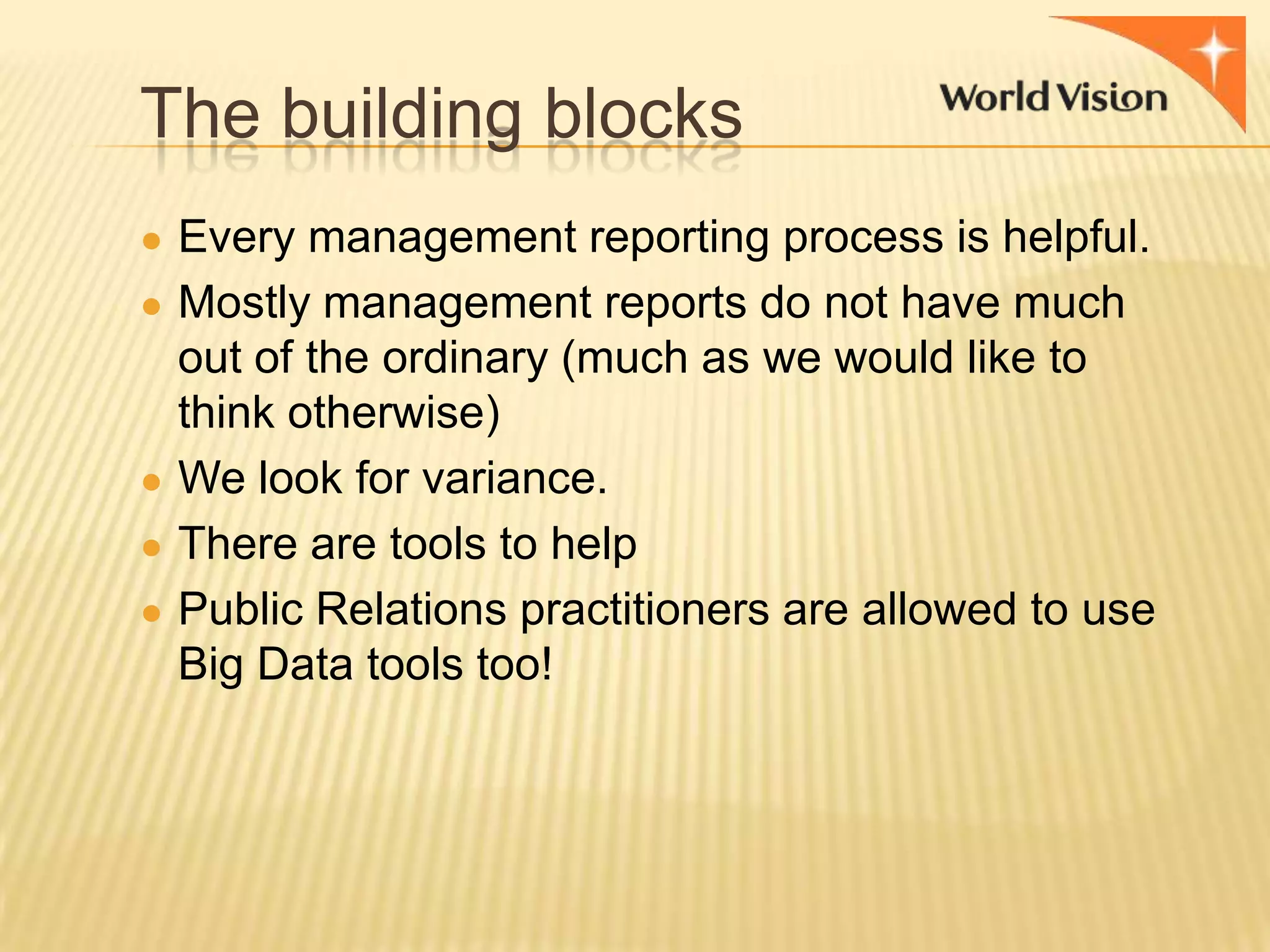 The building blocks
● Every management reporting process is helpful.
● Mostly management reports do not have much

out of the ordinary (much as we would like to
think otherwise)
● We look for variance.
● There are tools to help
● Public Relations practitioners are allowed to use
Big Data tools too!

 